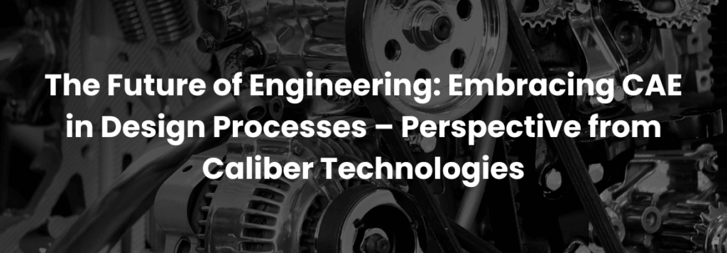 The Future of Engineering: Embracing CAE in Design Processes – Perspective from Caliber Technologies